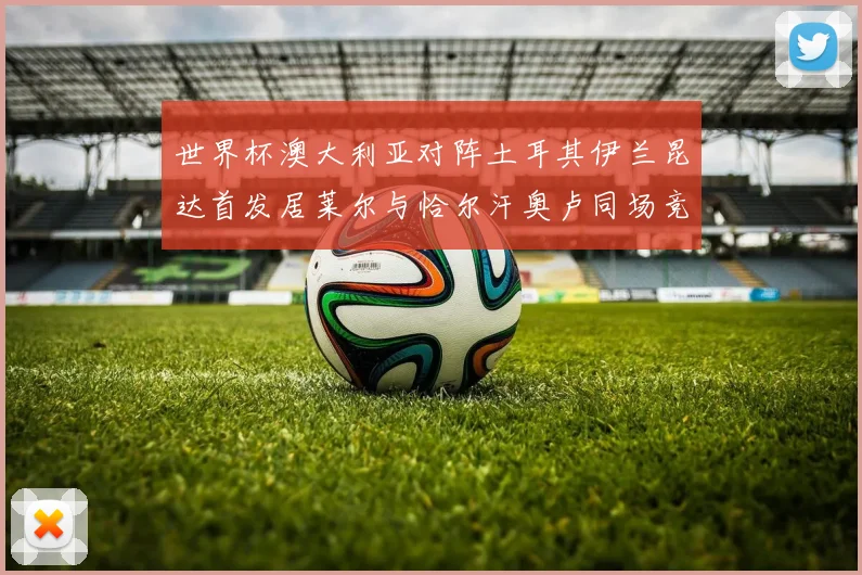 世界杯澳大利亚对阵土耳其伊兰昆达首发居莱尔与恰尔汗奥卢同场竞技