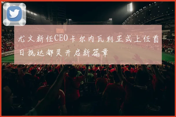 尤文新任CEO卡尔内瓦利正式上任首日抵达都灵开启新篇章