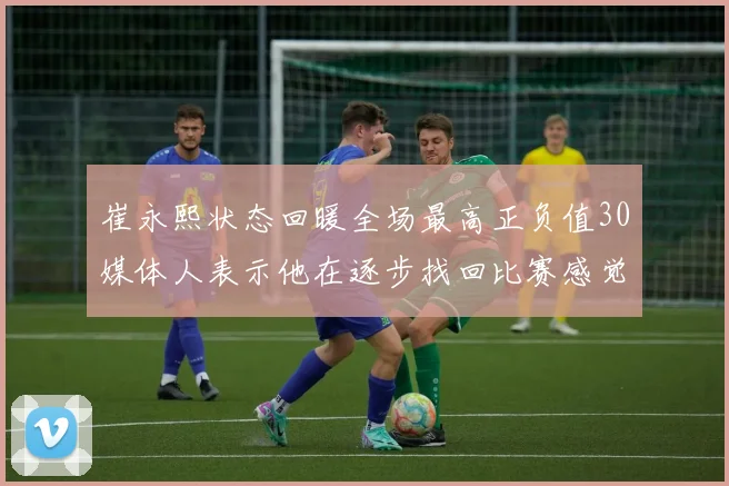 崔永熙状态回暖全场最高正负值30媒体人表示他在逐步找回比赛感觉