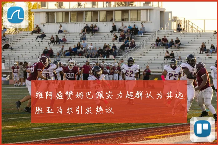 维阿盛赞姆巴佩实力超群认为其远胜亚马尔引发热议