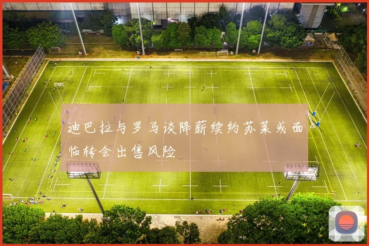迪巴拉与罗马谈降薪续约苏莱或面临转会出售风险
