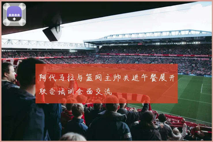 阿代马拉与篮网主帅共进午餐展开联合试训会面交流