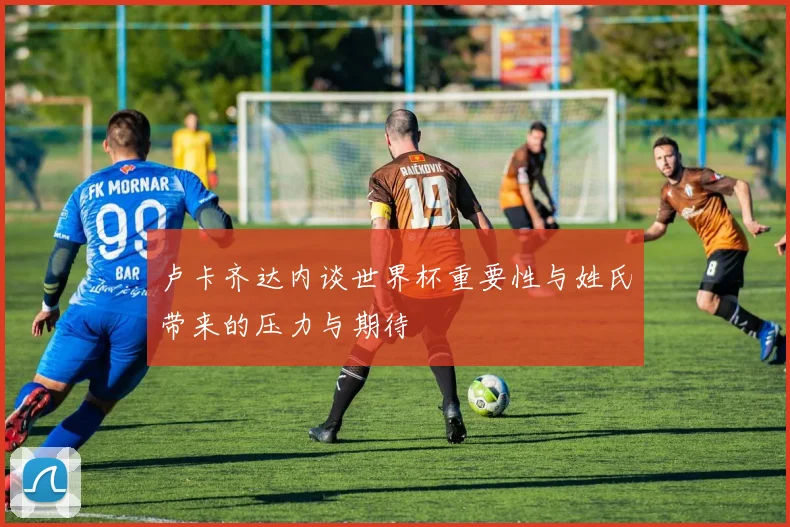 卢卡齐达内谈世界杯重要性与姓氏带来的压力与期待