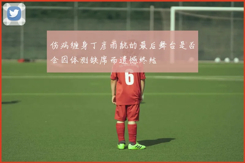 伤病缠身丁彦雨航的最后舞台是否会因体测缺席而遗憾终结
