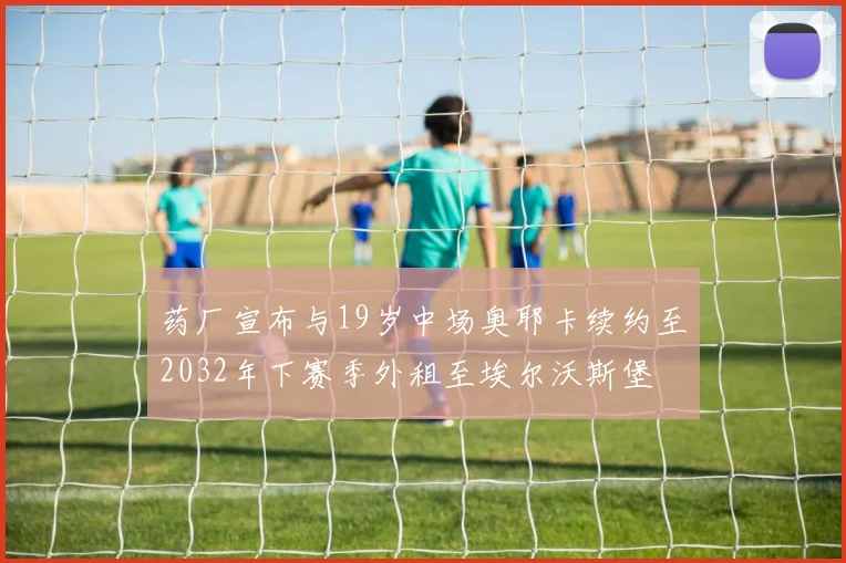 药厂宣布与19岁中场奥耶卡续约至2032年下赛季外租至埃尔沃斯堡
