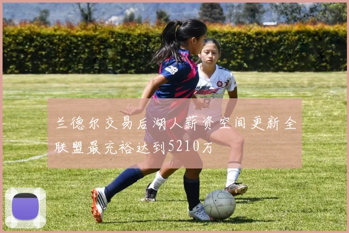 兰德尔交易后湖人薪资空间更新全联盟最充裕达到5210万