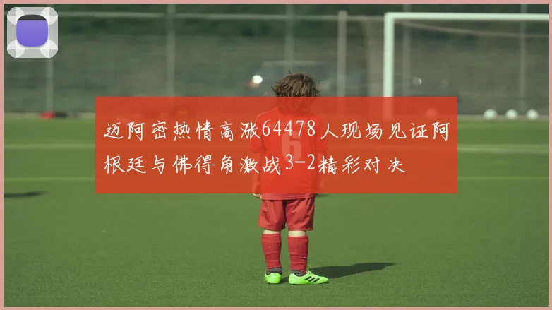 迈阿密热情高涨64478人现场见证阿根廷与佛得角激战3-2精彩对决