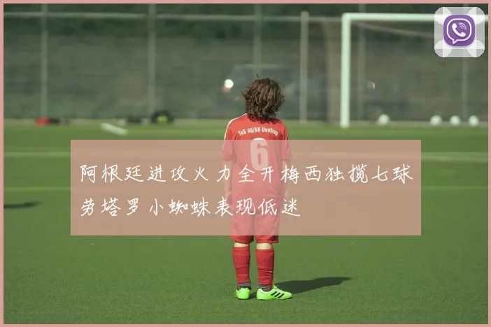 阿根廷进攻火力全开梅西独揽七球劳塔罗小蜘蛛表现低迷
