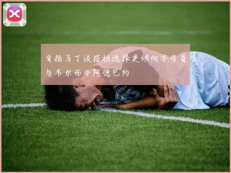 肯扬马丁谈搭档选择更倾向字母哥与韦尔而非阿德巴约