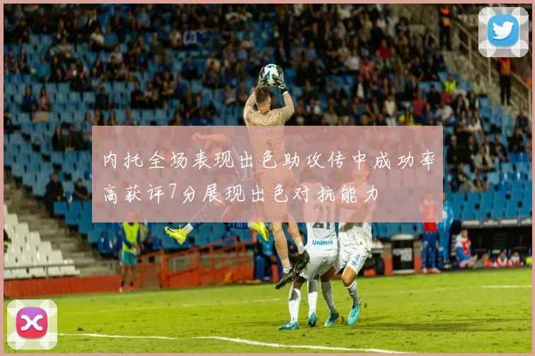 内托全场表现出色助攻传中成功率高获评7分展现出色对抗能力