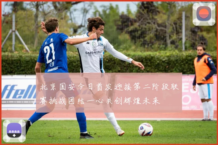 北京国安今日首发迎接第二阶段联赛挑战团结一心共创辉煌未来