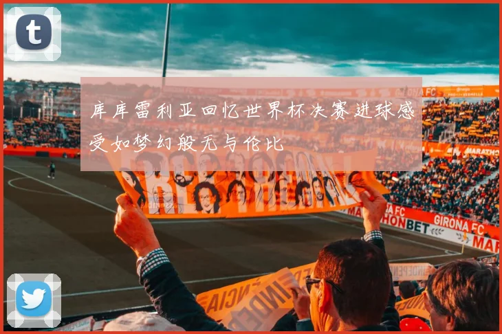 库库雷利亚回忆世界杯决赛进球感受如梦幻般无与伦比