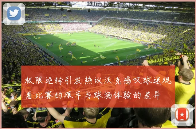 极限逆转引发热议沃克感叹球迷观看比赛的艰辛与球场体验的差异