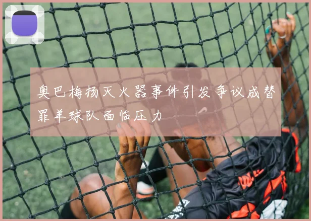 奥巴梅扬灭火器事件引发争议成替罪羊球队面临压力