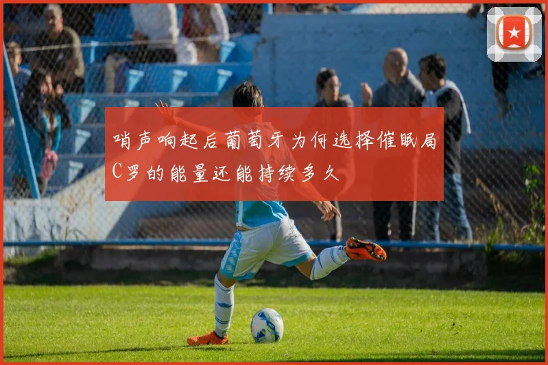 哨声响起后葡萄牙为何选择催眠局C罗的能量还能持续多久