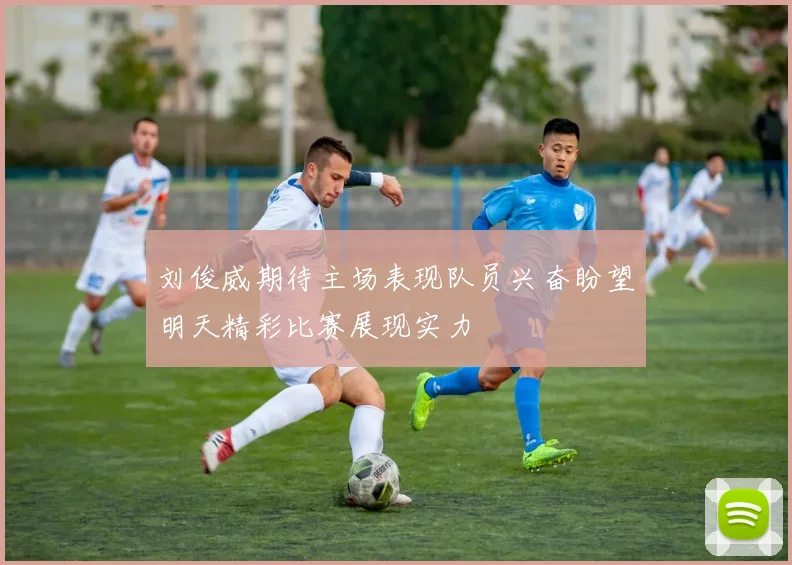 刘俊威期待主场表现队员兴奋盼望明天精彩比赛展现实力